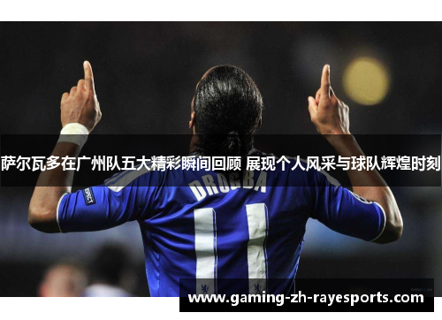 萨尔瓦多在广州队五大精彩瞬间回顾 展现个人风采与球队辉煌时刻