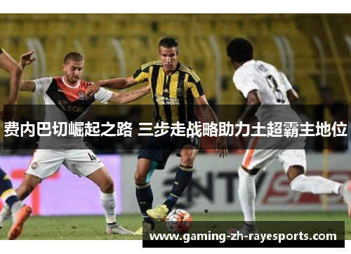 费内巴切崛起之路 三步走战略助力土超霸主地位 费内巴切崛起之路 三步走战略助力土超霸主地位