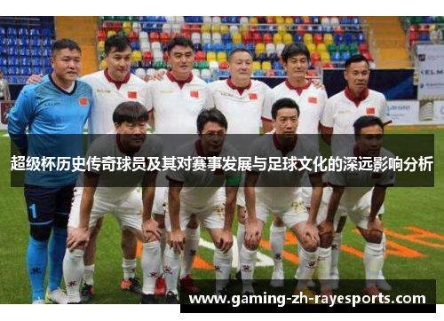 超级杯历史传奇球员及其对赛事发展与足球文化的深远影响分析 超级杯历史传奇球员及其对赛事发展与足球文化的深远影响分析