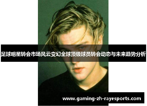 足球明星转会市场风云变幻全球顶级球员转会动态与未来趋势分析 足球明星转会市场风云变幻全球顶级球员转会动态与未来趋势分析
