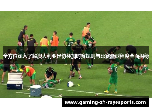 全方位深入了解澳大利亚足协杯加时赛规则与比赛激烈程度全面揭秘