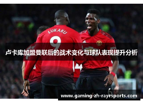 卢卡库加盟曼联后的战术变化与球队表现提升分析 卢卡库加盟曼联后的战术变化与球队表现提升分析