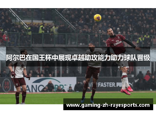 阿尔巴在国王杯中展现卓越助攻能力助力球队晋级