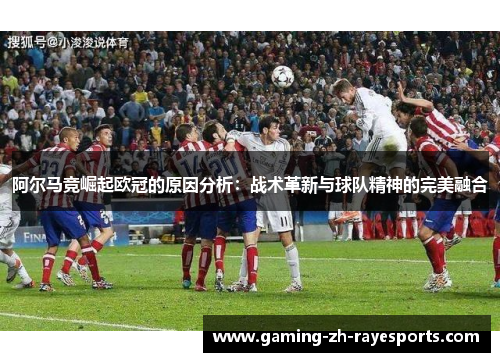 阿尔马竞崛起欧冠的原因分析：战术革新与球队精神的完美融合