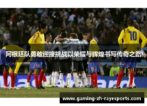 阿根廷队勇敢迎接挑战以荣耀与辉煌书写传奇之路 阿根廷队勇敢迎接挑战以荣耀与辉煌书写传奇之路