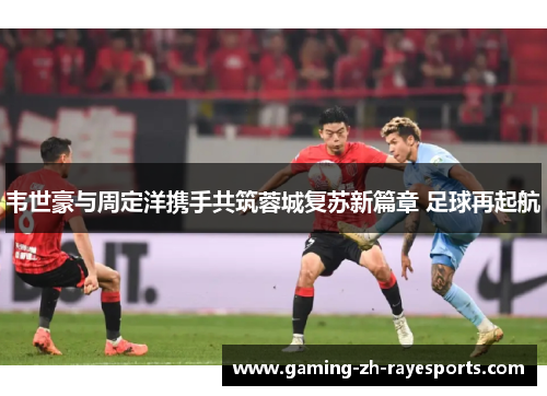 韦世豪与周定洋携手共筑蓉城复苏新篇章 足球再起航