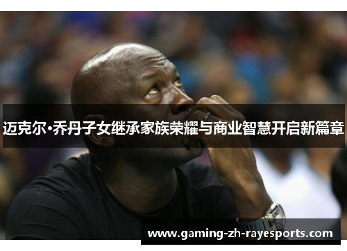 迈克尔·乔丹子女继承家族荣耀与商业智慧开启新篇章