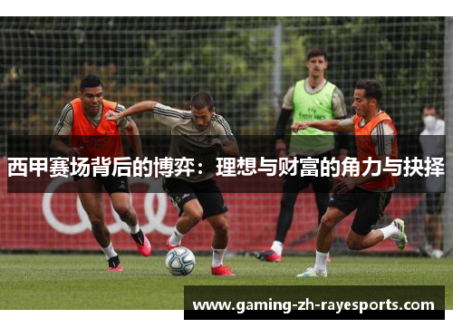 西甲赛场背后的博弈:理想与财富的角力与抉择 西甲赛场背后的博弈:理想与财富的角力与抉择