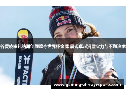 谷爱凌崇礼站再创辉煌夺世界杯金牌 展现卓越滑雪实力与不懈追求