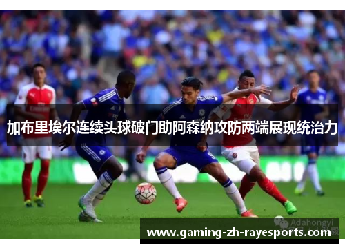 加布里埃尔连续头球破门助阿森纳攻防两端展现统治力 加布里埃尔连续头球破门助阿森纳攻防两端展现统治力