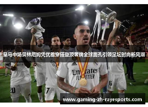 皇马中场贝林厄姆凭优雅穿搭登顶奢牌全球面孔引领足坛时尚新风潮