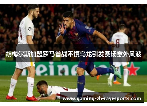 胡梅尔斯加盟罗马首战不慎乌龙引发赛场意外风波