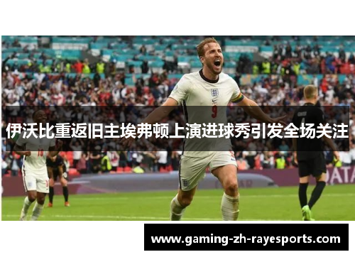 伊沃比重返旧主埃弗顿上演进球秀引发全场关注
