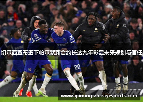 切尔西宣布签下帕尔默新合约长达九年彰显未来规划与信任