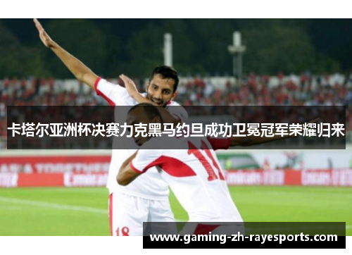 卡塔尔亚洲杯决赛力克黑马约旦成功卫冕冠军荣耀归来
